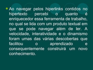 Ao navegar pelos hiperlinks contidos no hipertexto percebi o quanto é enriquecedor essa ferramenta de trabalho, no qual se lida com um produto textual em que se pode navegar além de ler. A velocidade, interatividade e o dinamismo foram umas das várias descobertas que facilitou o aprendizado e consequentemente construirá um novo conhecimento. 