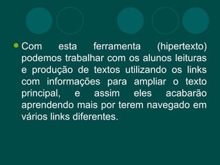 Com esta ferramenta (hipertexto) podemos trabalhar com os alunos leituras e produção de textos utilizando os links com informações para ampliar o texto principal, e assim eles acabarão aprendendo mais por terem navegado em vários links diferentes. 