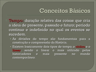  TTeemmppoo:: dduurraaççããoo rreellaattiivvaa ddaass ccooiissaass qquuee ccrriiaa 
aa iiddeeiiaa ddee pprreesseennttee,, ppaassssaaddoo ee ffuuttuurroo;; ppeerrííooddoo 
ccoonnttíínnuuoo ee iinnddeeffiinniiddoo nnoo qquuaall ooss eevveennttooss ssee 
ssuucceeddeemm.. 
• AAss ddiivviissõõeess ddoo tteemmppoo ssããoo ffuunnddaammeennttaaiiss ppaarraa aa 
ccoonnssttrruuççããoo ee ccoommpprreeeennssããoo ddaa HHiissttóórriiaa.. 
• EExxiisstteemm bbaassiiccaammeennttee ddooiiss ttiippooss ddee tteemmppoo,, oo ccíícclliiccoo ee oo 
lliinneeaarr,, sseennddoo oo lliinneeaarr oo mmaaiiss uuttiilliizzaaddoo ppeellooss 
hhiissttoorriiaaddoorreess ee mmaaiiss pprreesseennttee nnoo mmuunnddoo 
ccoonntteemmppoorrâânneeoo.. 
 