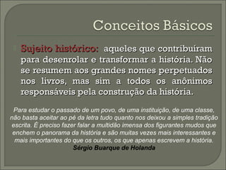  SSuujjeeiittoo hhiissttóórriiccoo:: aaqquueelleess qquuee ccoonnttrriibbuuíírraamm 
ppaarraa ddeesseennrroollaarr ee ttrraannssffoorrmmaarr aa hhiissttóórriiaa.. NNããoo 
ssee rreessuummeemm aaooss ggrraannddeess nnoommeess ppeerrppeettuuaaddooss 
nnooss lliivvrrooss,, mmaass ssiimm aa ttooddooss ooss aannôônniimmooss 
rreessppoonnssáávveeiiss ppeellaa ccoonnssttrruuççããoo ddaa hhiissttóórriiaa.. 
Para estudar o passado de um povo, de uma instituição, de uma classe, 
não basta aceitar ao pé da letra tudo quanto nos deixou a simples tradição 
escrita. É preciso fazer falar a multidão imensa dos figurantes mudos que 
enchem o panorama da história e são muitas vezes mais interessantes e 
mais importantes do que os outros, os que apenas escrevem a história. 
Sérgio Buarque de Holanda 
 