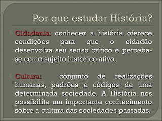  CCiiddaaddaanniiaa:: ccoonnhheecceerr aa hhiissttóórriiaa ooffeerreeccee 
ccoonnddiiççõõeess ppaarraa qquuee oo cciiddaaddããoo 
ddeesseennvvoollvvaa sseeuu sseennssoo ccrrííttiiccoo ee ppeerrcceebbaa-- 
ssee ccoommoo ssuujjeeiittoo hhiissttóórriiccoo aattiivvoo.. 
 CCuullttuurraa:: ccoonnjjuunnttoo ddee rreeaalliizzaaççõõeess 
hhuummaannaass,, ppaaddrrõõeess ee ccóóddiiggooss ddee uummaa 
ddeetteerrmmiinnaaddaa ssoocciieeddaaddee.. AA HHiissttóórriiaa nnooss 
ppoossssiibbiilliittaa uumm iimmppoorrttaannttee ccoonnhheecciimmeennttoo 
ssoobbrree aa ccuullttuurraa ddaass ssoocciieeddaaddeess ppaassssaaddaass.. 
 