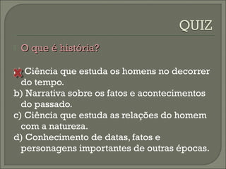  OO qquuee éé hhiissttóórriiaa?? 
a) Ciência que estuda os homens no decorrer 
do tempo. 
b) Narrativa sobre os fatos e acontecimentos 
do passado. 
c) Ciência que estuda as relações do homem 
com a natureza. 
d) Conhecimento de datas, fatos e 
personagens importantes de outras épocas. 
 