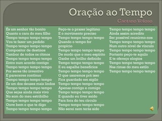 És um senhor tão bonito 
Quanto a cara do meu filho 
Tempo tempo tempo tempo 
Vou te fazer um pedido 
Tempo tempo tempo tempo 
Compositor de destinos 
Tambor de todos os rítmos 
Tempo tempo tempo tempo 
Entro num acordo contigo 
Tempo tempo tempo tempo 
Por seres tão inventivo 
E pareceres contínuo 
Tempo tempo tempo tempo 
És um dos deuses mais lindos 
Tempo tempo tempo tempo 
Que sejas ainda mais vivo 
No som do meu estribilho 
Tempo tempo tempo tempo 
Ouve bem o que te digo 
Tempo tempo tempo tempo 
Peço-te o prazer legítimo 
E o movimento preciso 
Tempo tempo tempo tempo 
Quando o tempo for 
propício 
Tempo tempo tempo tempo 
De modo que o meu espírito 
Ganhe um brilho definido 
Tempo tempo tempo tempo 
E eu espalhe benefícios 
Tempo tempo tempo tempo 
O que usaremos prá isso 
Fica guardado em sigilo 
Tempo tempo tempo tempo 
Apenas contigo e comigo 
Tempo tempo tempo tempo 
E quando eu tiver saído 
Para fora do teu círculo 
Tempo tempo tempo tempo 
Não serei nem terás sido 
Tempo tempo tempo tempo 
Ainda assim acredito 
Ser possível reunirmo-nos 
Tempo tempo tempo tempo 
Num outro nível de vínculo 
Tempo tempo tempo tempo 
Portanto peço-te aquilo 
E te ofereço elogios 
Tempo tempo tempo tempo 
Nas rimas do meu estilo 
Tempo tempo tempo tempo 
