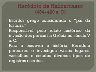  Escritor grego considerado o “pai da 
história” 
 Responsável pelo relato histórico da 
invasão dos persas na Grécia no século V 
a. C. 
 Para a escrever a história, Heródoto 
percorreu e investigou vários lugares, 
vasculhou e estudou diversos tipos de 
registros escritos. 
 