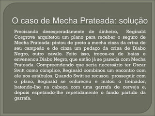 Precisando desesperadamente de dinheiro, Reginald 
Cosgrove arquitetou um plano para receber o seguro de 
Mecha Prateada: pintou de preto a mecha cinza da crina de 
seu campeão e de cinza um pedaço da crina de Diabo 
Negro, outro cavalo. Feito isso, trocou-os de baias e 
envenenou Diabo Negro, que então já se parecia com Mecha 
Prateada. Compreendendo que seria necessário ter Oscar 
Switt como cúmplice, Reginald combinou um encontro com 
ele nos estábulos. Quando Switt se recusou prosseguir com 
o plano, Reginald se enfureceu e matou o treinador, 
batendo-lhe na cabeça com uma garrafa de cerveja e, 
depois espetando-lhe repetidamente o fundo partido da 
garrafa. 
 