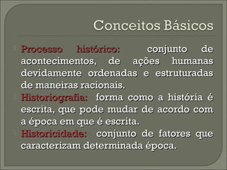  PPrroocceessssoo hhiissttóórriiccoo:: ccoonnjjuunnttoo ddee 
aaccoonntteecciimmeennttooss,, ddee aaççõõeess hhuummaannaass 
ddeevviiddaammeennttee oorrddeennaaddaass ee eessttrruuttuurraaddaass 
ddee mmaanneeiirraass rraacciioonnaaiiss.. 
 HHiissttoorriiooggrraaffiiaa:: ffoorrmmaa ccoommoo aa hhiissttóórriiaa éé 
eessccrriittaa,, qquuee ppooddee mmuuddaarr ddee aaccoorrddoo ccoomm 
aa ééppooccaa eemm qquuee éé eessccrriittaa.. 
 HHiissttoorriicciiddaaddee:: ccoonnjjuunnttoo ddee ffaattoorreess qquuee 
ccaarraacctteerriizzaamm ddeetteerrmmiinnaaddaa ééppooccaa.. 
 