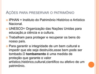 AÇÕES PARA PRESERVAR O PATRIMÔNIO
 IPHAN = Instituto do Patrimônio Histórico e Artístico
Nacional.
 UNESCO= Organização das Nações Unidas para
educação,a ciência e a cultura.
 Trabalham para proteger e recuperar os bens do
nosso país.
 Para garantir a integridade de um bem cultural e
impedir que ele seja destruído,esse bem pode ser
tombado.O tombamento é uma medida de
proteção que garante o valor
artístico,histórico,cultural,científico ou afetivo de um
patrimônio.
 