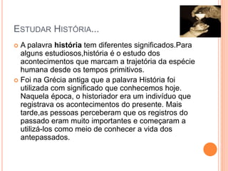 ESTUDAR HISTÓRIA...
 A palavra história tem diferentes significados.Para
alguns estudiosos,história é o estudo dos
acontecimentos que marcam a trajetória da espécie
humana desde os tempos primitivos.
 Foi na Grécia antiga que a palavra História foi
utilizada com significado que conhecemos hoje.
Naquela época, o historiador era um indivíduo que
registrava os acontecimentos do presente. Mais
tarde,as pessoas perceberam que os registros do
passado eram muito importantes e começaram a
utilizá-los como meio de conhecer a vida dos
antepassados.
 