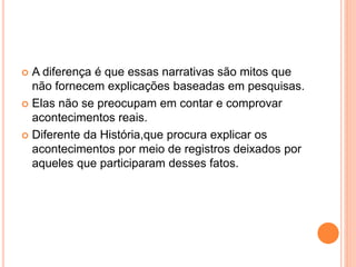  A diferença é que essas narrativas são mitos que
não fornecem explicações baseadas em pesquisas.
 Elas não se preocupam em contar e comprovar
acontecimentos reais.
 Diferente da História,que procura explicar os
acontecimentos por meio de registros deixados por
aqueles que participaram desses fatos.
 