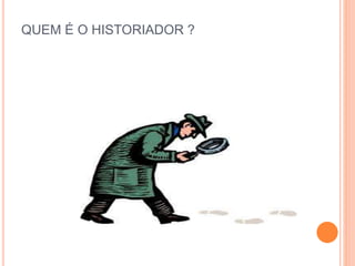 QUEM É O HISTORIADOR ?
 