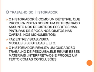 O TRABALHO DO HISTORIADOR
 O HISTORIADOR É COMO UM DETETIVE, QUE
PROCURA PISTAS SOBRE UM DETERMINADO
ASSUNTO NOS REGISTROS ESCRITOS,NAS
PINTURAS DE ÉPOCA,NOS OBJTOS,NAS
CARTAS, NOS MONUMENTOS;
 FAZ ENTREVISTAS,VISITA
MUSEUS,BIBLIOTECAS E ETC.
 O HISTORIADOR REALIZA UM CUIDADOSO
TRABALHO DE PESQUISA.ELE REÚNE ESSES
MATERIAIS ,INTERPRETA-OS E PRODUZ UM
TEXTO COM AS CONCLUSÕES.
 