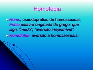 Homofobia
 Homo, pseudoprefixo de homossexual,
Fobia palavra originada do grego, que
sign. “medo”, “aversão irreprimível”.
 Homofobia- aversão a homossexuais.
 