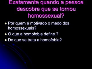 Exatamente quando a pessoa
descobre que se tornou
homossexual?
 Por quem é motivado o medo dos
homossexuais?
 O que a homofobia define ?
 De que se trata a homofobia?
 