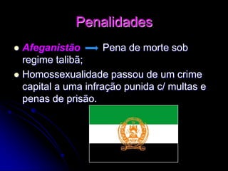 Penalidades
 Afeganistão Pena de morte sob
regime talibã;
 Homossexualidade passou de um crime
capital a uma infração punida c/ multas e
penas de prisão.
 
