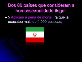 Dos 80 países que consideram a
homossexualidade ilegal:
 5 Aplicam a pena de morte: Irã que já
executou mais de 4.000 pessoas;
 
