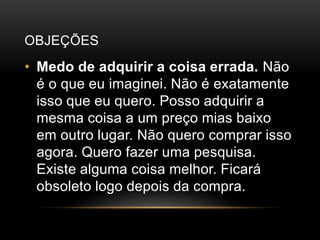 OBJEÇÕES
• Medo de adquirir a coisa errada. Não
é o que eu imaginei. Não é exatamente
isso que eu quero. Posso adquirir a
mesma coisa a um preço mias baixo
em outro lugar. Não quero comprar isso
agora. Quero fazer uma pesquisa.
Existe alguma coisa melhor. Ficará
obsoleto logo depois da compra.
 