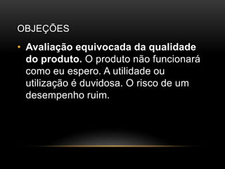 OBJEÇÕES
• Avaliação equivocada da qualidade
do produto. O produto não funcionará
como eu espero. A utilidade ou
utilização é duvidosa. O risco de um
desempenho ruim.
 
