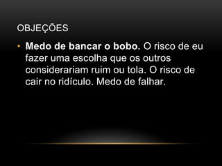 OBJEÇÕES
• Medo de bancar o bobo. O risco de eu
fazer uma escolha que os outros
considerariam ruim ou tola. O risco de
cair no ridículo. Medo de falhar.
 