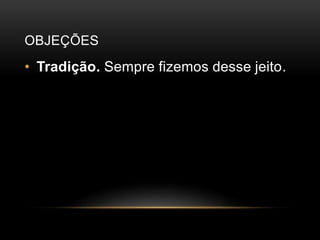 OBJEÇÕES
• Tradição. Sempre fizemos desse jeito.
 