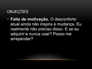 OBJEÇÕES
• Falta de motivação. O desconforto
atual ainda não inspira à mudança. Eu
realmente não preciso disso. E se eu
adquirir e nunca usar? Posso me
arrepender?
 