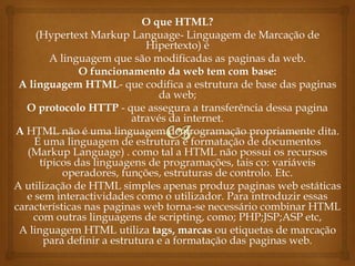 O que HTML?
     (Hypertext Markup Language- Linguagem de Marcação de
                              Hipertexto) é
        A linguagem que são modificadas as paginas da web.
               O funcionamento da web tem com base:
 A linguagem HTML- que codifica a estrutura de base das paginas
                                da web;
   O protocolo HTTP - que assegura a transferência dessa pagina
                           através da internet.
A HTML não é uma linguagem de programação propriamente dita.
     É uma linguagem de estrutura e formatação de documentos
   (Markup Language) . como tal a HTML não possui os recursos
      típicos das linguagens de programações, tais co: variáveis
           operadores, funções, estruturas de controlo. Etc.
A utilização de HTML simples apenas produz paginas web estáticas
   e sem interactividades como o utilizador. Para introduzir essas
características nas paginas web torna-se necessário combinar HTML
    com outras linguagens de scripting, como; PHP;JSP;ASP etc,
 A linguagem HTML utiliza tags, marcas ou etiquetas de marcação
       para definir a estrutura e a formatação das paginas web.
 