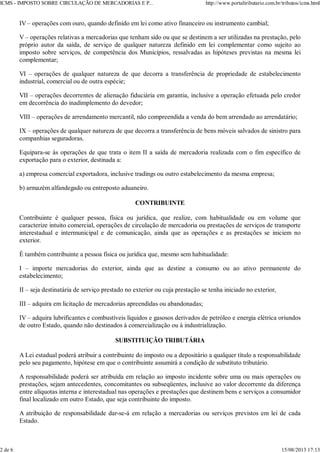 IV – operações com ouro, quando definido em lei como ativo financeiro ou instrumento cambial;
V – operações relativas a mercadorias que tenham sido ou que se destinem a ser utilizadas na prestação, pelo
próprio autor da saída, de serviço de qualquer natureza definido em lei complementar como sujeito ao
imposto sobre serviços, de competência dos Municípios, ressalvadas as hipóteses previstas na mesma lei
complementar;
VI – operações de qualquer natureza de que decorra a transferência de propriedade de estabelecimento
industrial, comercial ou de outra espécie;
VII – operações decorrentes de alienação fiduciária em garantia, inclusive a operação efetuada pelo credor
em decorrência do inadimplemento do devedor;
VIII – operações de arrendamento mercantil, não compreendida a venda do bem arrendado ao arrendatário;
IX – operações de qualquer natureza de que decorra a transferência de bens móveis salvados de sinistro para
companhias seguradoras.
Equipara-se às operações de que trata o item II a saída de mercadoria realizada com o fim específico de
exportação para o exterior, destinada a:
a) empresa comercial exportadora, inclusive tradings ou outro estabelecimento da mesma empresa;
b) armazém alfandegado ou entreposto aduaneiro.
CONTRIBUINTE
Contribuinte é qualquer pessoa, física ou jurídica, que realize, com habitualidade ou em volume que
caracterize intuito comercial, operações de circulação de mercadoria ou prestações de serviços de transporte
interestadual e intermunicipal e de comunicação, ainda que as operações e as prestações se iniciem no
exterior.
É também contribuinte a pessoa física ou jurídica que, mesmo sem habitualidade:
I – importe mercadorias do exterior, ainda que as destine a consumo ou ao ativo permanente do
estabelecimento;
II – seja destinatária de serviço prestado no exterior ou cuja prestação se tenha iniciado no exterior,
III – adquira em licitação de mercadorias apreendidas ou abandonadas;
IV – adquira lubrificantes e combustíveis líquidos e gasosos derivados de petróleo e energia elétrica oriundos
de outro Estado, quando não destinados à comercialização ou à industrialização.
SUBSTITUIÇÃO TRIBUTÁRIA
A Lei estadual poderá atribuir a contribuinte do imposto ou a depositário a qualquer título a responsabilidade
pelo seu pagamento, hipótese em que o contribuinte assumirá a condição de substituto tributário.
A responsabilidade poderá ser atribuída em relação ao imposto incidente sobre uma ou mais operações ou
prestações, sejam antecedentes, concomitantes ou subseqüentes, inclusive ao valor decorrente da diferença
entre alíquotas interna e interestadual nas operações e prestações que destinem bens e serviços a consumidor
final localizado em outro Estado, que seja contribuinte do imposto.
A atribuição de responsabilidade dar-se-á em relação a mercadorias ou serviços previstos em lei de cada
Estado.
ICMS - IMPOSTO SOBRE CIRCULAÇÃO DE MERCADORIAS E P... http://www.portaltributario.com.br/tributos/icms.html
2 de 6 15/08/2013 17:13
 
