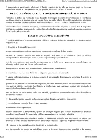 É assegurado ao contribuinte substituído o direito à restituição do valor do imposto pago por força da
substituição tributária, correspondente ao fato gerador presumido, que não se realizar.
DIREITO DE CRÉDITO POR FATO GERADOR PRESUMIDO QUE NÃO SE REALIZAR
Formulado o pedido de restituição e não havendo deliberação no prazo de noventa dias, o contribuinte
substituído poderá se creditar, em sua escrita fiscal, do valor objeto do pedido, devidamente atualizado
segundo os mesmos critérios aplicáveis ao tributo (parágrafo 1 do art. 10 da Lei Complementar 87/96).
Sobrevindo decisão contrária irrecorrível, o contribuinte substituído, no prazo de quinze dias da respectiva
notificação, procederá ao estorno dos créditos lançados, também devidamente atualizados, com o pagamento
dos acréscimos legais cabíveis.
LOCAL DA OPERAÇÃO OU DA PRESTAÇÃO
O local da operação ou da prestação, para os efeitos da cobrança do imposto e definição do estabelecimento
responsável, é:
I – tratando-se de mercadoria ou bem:
a) o do estabelecimento onde se encontre, no momento da ocorrência do fato gerador;
b) onde se encontre, quando em situação irregular pela falta de documentação fiscal ou quando
acompanhado de documentação inidônea, como dispuser a legislação tributária;
c) o do estabelecimento que transfira a propriedade, ou o título que a represente, de mercadoria por ele
adquirida no País e que por ele não tenha transitado;
d) importado do exterior, a do estabelecimento onde ocorrer a entrada física;
e) importado do exterior, o do domicílio do adquirente, quando não estabelecido;
f) aquele onde seja realizada a licitação, no caso de arrematação de mercadoria importada do exterior e
apreendida;
g) o do Estado onde estiver localizado o adquirente, inclusive consumidor final, nas operações interestaduais
com energia elétrica e petróleo, lubrificantes e combustíveis dele derivados, quando não destinados à
industrialização ou à comercialização;
h) o do Estado de onde o ouro tenha sido extraído, quando não considerado como ativo financeiro ou
instrumento cambial;
i) o de desembarque do produto, na hipótese de captura de peixes, crustáceos e moluscos;
II – tratando-se de prestação de serviço de transporte:
a) onde tenha início a prestação;
b) onde se encontre o transportador, quando em situação irregular pela falta de documentação fiscal ou
quando acompanhada de documentação inidônea, como dispuser a legislação tributária;
c) o do estabelecimento destinatário do serviço, na hipótese da utilização, por contribuinte, de serviço cuja
prestação se tenha iniciado em outro Estado e não esteja vinculada a operação ou prestação subseqüente;
III – tratando-se de prestação onerosa de serviço de comunicação:
a) o da prestação do serviço de radiodifusão sonora e de som e imagem, assim entendido o da geração,
ICMS - IMPOSTO SOBRE CIRCULAÇÃO DE MERCADORIAS E P... http://www.portaltributario.com.br/tributos/icms.html
3 de 6 15/08/2013 17:13
 