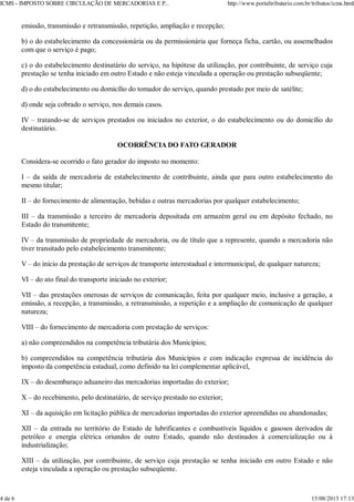 emissão, transmissão e retransmissão, repetição, ampliação e recepção;
b) o do estabelecimento da concessionária ou da permissionária que forneça ficha, cartão, ou assemelhados
com que o serviço é pago;
c) o do estabelecimento destinatário do serviço, na hipótese da utilização, por contribuinte, de serviço cuja
prestação se tenha iniciado em outro Estado e não esteja vinculada a operação ou prestação subseqüente;
d) o do estabelecimento ou domicílio do tomador do serviço, quando prestado por meio de satélite;
d) onde seja cobrado o serviço, nos demais casos.
IV – tratando-se de serviços prestados ou iniciados no exterior, o do estabelecimento ou do domicílio do
destinatário.
OCORRÊNCIA DO FATO GERADOR
Considera-se ocorrido o fato gerador do imposto no momento:
I – da saída de mercadoria de estabelecimento de contribuinte, ainda que para outro estabelecimento do
mesmo titular;
II – do fornecimento de alimentação, bebidas e outras mercadorias por qualquer estabelecimento;
III – da transmissão a terceiro de mercadoria depositada em armazém geral ou em depósito fechado, no
Estado do transmitente;
IV – da transmissão de propriedade de mercadoria, ou de título que a represente, quando a mercadoria não
tiver transitado pelo estabelecimento transmitente;
V – do inicio da prestação de serviços de transporte interestadual e intermunicipal, de qualquer natureza;
VI – do ato final do transporte iniciado no exterior;
VII – das prestações onerosas de serviços de comunicação, feita por qualquer meio, inclusive a geração, a
emissão, a recepção, a transmissão, a retransmissão, a repetição e a ampliação de comunicação de qualquer
natureza;
VIII – do fornecimento de mercadoria com prestação de serviços:
a) não compreendidos na competência tributária dos Municípios;
b) compreendidos na competência tributária dos Municípios e com indicação expressa de incidência do
imposto da competência estadual, como definido na lei complementar aplicável,
IX – do desembaraço aduaneiro das mercadorias importadas do exterior;
X – do recebimento, pelo destinatário, de serviço prestado no exterior;
XI – da aquisição em licitação pública de mercadorias importadas do exterior apreendidas ou abandonadas;
XII – da entrada no território do Estado de lubrificantes e combustíveis líquidos e gasosos derivados de
petróleo e energia elétrica oriundos de outro Estado, quando não destinados à comercialização ou à
industrialização;
XIII – da utilização, por contribuinte, de serviço cuja prestação se tenha iniciado em outro Estado e não
esteja vinculada a operação ou prestação subseqüente.
ICMS - IMPOSTO SOBRE CIRCULAÇÃO DE MERCADORIAS E P... http://www.portaltributario.com.br/tributos/icms.html
4 de 6 15/08/2013 17:13
 