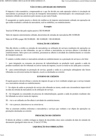 NÃO CUMULATIVIDADE DO IMPOSTO
O imposto é não-cumulativo, compensando-se o que for devido em cada operação relativa à circulação de
mercadorias ou prestação de serviços de transporte interestadual e intermunicipal e de comunicação com o
montante cobrado nas anteriores pelo mesmo ou por outro Estado.
É assegurado ao sujeito passivo o direito de creditar-se do imposto anteriormente cobrado em operações de
que tenha resultado a entrada de mercadoria, real ou simbólica, no estabelecimento.
Exemplo:
Total do ICMS devido pelo sujeito passivo: R$ 50.000,00
Valor do imposto anteriormente cobrado, decorrentes de entradas de mercadorias R$ 10.000,00.
Valor do ICMS a pagar: R$ 50.000,00 – R$ 10.000,00 = R$ 40.000,00.
VEDAÇÃO DE CRÉDITO
Não dão direito a crédito as entradas de mercadorias ou utilização de serviços resultantes de operações ou
prestações isentas ou não tributadas, ou que se refiram a mercadorias ou serviços alheios à atividade do
estabelecimento. Salvo prova em contrário, presumem-se alheios à atividade do estabelecimento os veículos
de transporte pessoal.
É vedado o crédito relativo à mercadoria entrada no estabelecimento ou a prestação de serviços a ele feita:
I – para integração ou consumo em processo de industrialização ou produção rural, quando a saída do
produto resultante não for tributada ou estiver isenta do imposto, exceto se tratar-se de saída para o exterior;
II – para comercialização ou prestação de serviço, quando a saída ou a prestação subseqüente não forem
tributadas ou estiverem isentas do imposto, exceto as destinadas ao exterior.
ESTORNO DE CRÉDITO
O sujeito passivo deverá efetuar o estorno do imposto de que se tiver creditado sempre que o serviço tomado
ou a mercadoria entrada no estabelecimento:
I – for objeto de saída ou prestação de serviço não tributada ou isenta, sendo esta circunstância imprevisível
na data da entrada da mercadoria ou da utilização do serviço;
II – for integrada ou consumida em processo de industrialização, quando a saída do produto resultante não
for tributada ou estiver isenta do imposto;
III – vier a ser utilizada em fim alheio à atividade do estabelecimento;
IV – vier a perecer, deteriorar-se ou extraviar-se.
Não se estornam créditos referentes a mercadorias e serviços que venham a ser objeto de operações ou
prestações destinadas ao exterior.
PRESCRIÇÃO DO CRÉDITO
O direito de utilizar o crédito extingue-se depois de decorridos cinco anos contados da data de emissão do
documento (parágrafo único do art. 23 da LC 87/96).
LIQUIDAÇÃO DAS OBRIGAÇÕES
ICMS - IMPOSTO SOBRE CIRCULAÇÃO DE MERCADORIAS E P... http://www.portaltributario.com.br/tributos/icms.html
5 de 6 15/08/2013 17:13
 