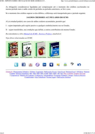 As obrigações consideram-se liquidadas por compensação até o montante dos créditos escriturados no
mesmo período mais o saldo credor de períodos ou períodos anteriores, se for o caso.
Se o montante dos créditos superar os dos débitos, a diferença será transportada para o período seguinte.
SALDOS CREDORES ACUMULADOS DO ICMS
A Lei estadual poderá, nos casos de saldos credores acumulados, permitir que:
I – sejam imputados pelo sujeito passivo a qualquer estabelecimento seu no Estado;
II – sejam transferidos, nas condições que definir, a outros contribuintes do mesmo Estado.
Recomendamos a obra Manual do ICMS - Teoria e Prática, atualizável.
Veja obras relacionadas ao ICMS:
Tributação | Planejamento Tributário | Tributos | Legislação | Publicações Fiscais | Guia Fiscal | Boletim Fiscal | 100 Ideias | Boletim
Contábil | Boletim Trabalhista | IRF | RIR | RIPI | RPS | ICMS | IRPJ | IRPF | IPI | ISS | PIS e COFINS | Simples Nacional
| Cooperativas | Modelos de Contratos | Contencioso | Jurisprudência | Economia Tributária | Artigos | Torne-se Parceiro
| Contabilidade | Guia Trabalhista | Normas Legais | Publicações Jurídicas
ICMS - IMPOSTO SOBRE CIRCULAÇÃO DE MERCADORIAS E P... http://www.portaltributario.com.br/tributos/icms.html
6 de 6 15/08/2013 17:13
 