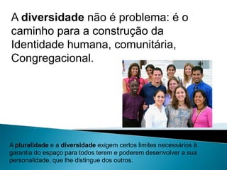 A diversidade não é problema: é o caminho para a construção da Identidade humana, comunitária,Congregacional. A pluralidade e a diversidade exigem certos limites necessários à garantia do espaço para todos terem e poderem desenvolver a sua personalidade, que lhe distingue dos outros.