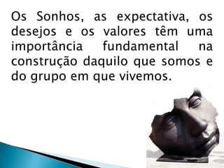 Os Sonhos, as expectativa, os desejos e os valores têm uma importância fundamental na construção daquilo que somos e do grupo em que vivemos.
