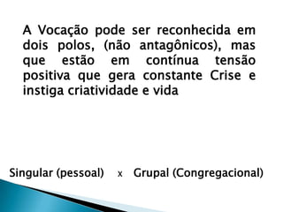 A Vocação pode ser reconhecida em dois polos, (não antagônicos), mas que estão em contínua tensão positiva que gera constante Crise e instiga criatividade e vidaSingular (pessoal)    X     Grupal (Congregacional)