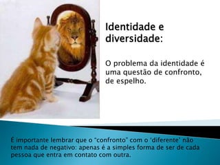 Identidade e diversidade:O problema da identidade é uma questão de confronto, de espelho.É importante lembrar que o “confronto” com o ‘diferente’ não tem nada de negativo: apenas é a simples forma de ser de cada pessoa que entra em contato com outra.