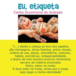 Eu, etiqueta



   “[...] desde a cabeça ao bico dos sapatos,
são mensagens, letras falantes, gritos visuais,
 ordens de uso, abuso, reincidência, costume,
     hábito, premência, indispensabilidade,
 e fazem de mim homem-anúncio intinerante,
          escravo da matéria anunciada.
              Estou, estou na moda.
   É doce estar na moda, ainda que a moda
          seja negar a minha identidade”
 