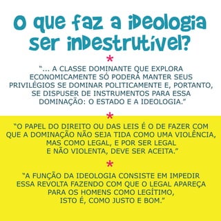 “... A CLASSE DOMINANTE QUE EXPLORA
     ECONOMICAMENTE SÓ PODERÁ MANTER SEUS
PRIVILÉGIOS SE DOMINAR POLITICAMENTE E, PORTANTO,
      SE DISPUSER DE INSTRUMENTOS PARA ESSA
        DOMINAÇÃO: O ESTADO E A IDEOLOGIA.”


 “O PAPEL DO DIREITO OU DAS LEIS É O DE FAZER COM
QUE A DOMINAÇÃO NÃO SEJA TIDA COMO UMA VIOLÊNCIA,
         MAS COMO LEGAL, E POR SER LEGAL
         E NÃO VIOLENTA, DEVE SER ACEITA.”


   “A FUNÇÃO DA IDEOLOGIA CONSISTE EM IMPEDIR
  ESSA REVOLTA FAZENDO COM QUE O LEGAL APAREÇA
         PARA OS HOMENS COMO LEGÍTIMO,
            ISTO É, COMO JUSTO E BOM.”
 