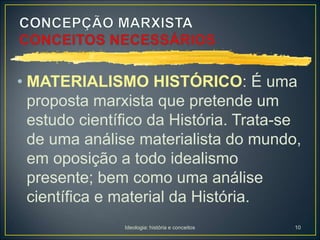 Ideologia: história e conceitos 10
• MATERIALISMO HISTÓRICO: É uma
proposta marxista que pretende um
estudo científico da História. Trata-se
de uma análise materialista do mundo,
em oposição a todo idealismo
presente; bem como uma análise
científica e material da História.
 