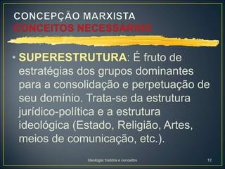 Ideologia: história e conceitos 12
• SUPERESTRUTURA: É fruto de
estratégias dos grupos dominantes
para a consolidação e perpetuação de
seu domínio. Trata-se da estrutura
jurídico-política e a estrutura
ideológica (Estado, Religião, Artes,
meios de comunicação, etc.).
 
