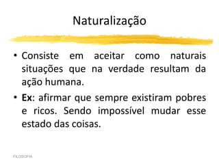 Naturalização
• Consiste em aceitar como naturais
situações que na verdade resultam da
ação humana.
• Ex: afirmar que sempre existiram pobres
e ricos. Sendo impossível mudar esse
estado das coisas.
FILOSOFIA
 