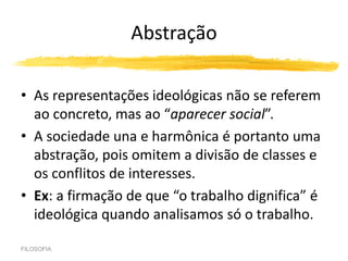 Abstração
• As representações ideológicas não se referem
ao concreto, mas ao “aparecer social”.
• A sociedade una e harmônica é portanto uma
abstração, pois omitem a divisão de classes e
os conflitos de interesses.
• Ex: a firmação de que “o trabalho dignifica” é
ideológica quando analisamos só o trabalho.
FILOSOFIA
 