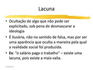 Lacuna
• Ocultação de algo que não pode ser
explicitado, sob pena de desmascarar a
ideologia
• É ilusória, não no sentido de falsa, mas por ser
uma aparência que oculta a maneira pela qual
a realidade social foi produzida.
• Ex: “o salário paga o trabalho” – existe uma
lacuna, pois existe a mais-valia.
FILOSOFIA
 