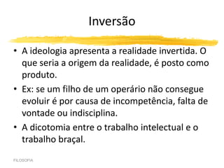 Inversão
• A ideologia apresenta a realidade invertida. O
que seria a origem da realidade, é posto como
produto.
• Ex: se um filho de um operário não consegue
evoluir é por causa de incompetência, falta de
vontade ou indisciplina.
• A dicotomia entre o trabalho intelectual e o
trabalho braçal.
FILOSOFIA
 