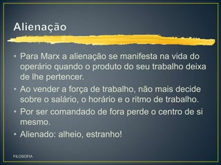 • Para Marx a alienação se manifesta na vida do
operário quando o produto do seu trabalho deixa
de lhe pertencer.
• Ao vender a força de trabalho, não mais decide
sobre o salário, o horário e o ritmo de trabalho.
• Por ser comandado de fora perde o centro de si
mesmo.
• Alienado: alheio, estranho!
FILOSOFIA
 