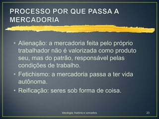 Ideologia: história e conceitos 23
• Alienação: a mercadoria feita pelo próprio
trabalhador não é valorizada como produto
seu, mas do patrão, responsável pelas
condições de trabalho.
• Fetichismo: a mercadoria passa a ter vida
autônoma.
• Reificação: seres sob forma de coisa.
 