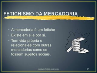 Ideologia: história e conceitos 27
• A mercadoria é um fetiche
• Existe em si e por si.
• Tem vida própria e
relaciona-se com outras
mercadorias como se
fossem sujeitos sociais.
 