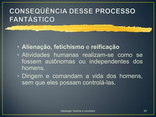 Ideologia: história e conceitos 29
• Alienação, fetichismo e reificação
• Atividades humanas realizam-se como se
fossem autônomas ou independentes dos
homens.
• Dirigem e comandam a vida dos homens,
sem que eles possam controlá-las.
 