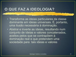 Ideologia: história e conceitos 31
• Transforma as ideias particulares da classe
dominante em ideias universais. É, portanto,
uma ilusão necessária à dominação.
• Abstrai e inverte as ideias, resultando num
conjunto de ideias e valores concatenados,
aceitos pelos que se contrapõem à
dominação real e que pretendem uma
sociedade para tais ideias e valores
 