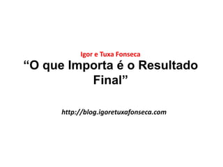 Igor e Tuxa Fonseca 
“O que Importa é o Resultado 
Final” 
http://blog.igoretuxafonseca.com 
 