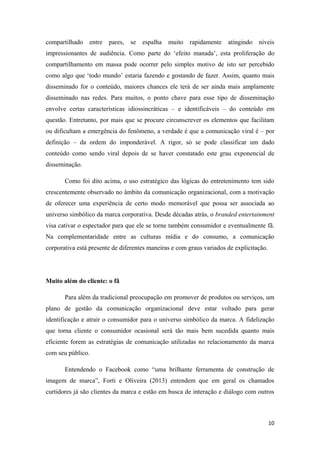 10
compartilhado entre pares, se espalha muito rapidamente atingindo níveis
impressionantes de audiência. Como parte do ‘efeito manada’, esta proliferação do
compartilhamento em massa pode ocorrer pelo simples motivo de isto ser percebido
como algo que ‘todo mundo’ estaria fazendo e gostando de fazer. Assim, quanto mais
disseminado for o conteúdo, maiores chances ele terá de ser ainda mais amplamente
disseminado nas redes. Para muitos, o ponto chave para esse tipo de disseminação
envolve certas características idiossincráticas – e identificáveis – do conteúdo em
questão. Entretanto, por mais que se procure circunscrever os elementos que facilitam
ou dificultam a emergência do fenômeno, a verdade é que a comunicação viral é – por
definição – da ordem do imponderável. A rigor, só se pode classificar um dado
conteúdo como sendo viral depois de se haver constatado este grau exponencial de
disseminação.
Como foi dito acima, o uso estratégico das lógicas do entretenimento tem sido
crescentemente observado no âmbito da comunicação organizacional, com a motivação
de oferecer uma experiência de certo modo memorável que possa ser associada ao
universo simbólico da marca corporativa. Desde décadas atrás, o branded entertainment
visa cativar o espectador para que ele se torne também consumidor e eventualmente fã.
Na complementaridade entre as culturas mídia e do consumo, a comunicação
corporativa está presente de diferentes maneiras e com graus variados de explicitação.
Muito além do cliente: o fã
Para além da tradicional preocupação em promover de produtos ou serviços, um
plano de gestão da comunicação organizacional deve estar voltado para gerar
identificação e atrair o consumidor para o universo simbólico da marca. A fidelização
que torna cliente o consumidor ocasional será tão mais bem sucedida quanto mais
eficiente forem as estratégias de comunicação utilizadas no relacionamento da marca
com seu público.
Entendendo o Facebook como “uma brilhante ferramenta de construção de
imagem de marca”, Forti e Oliveira (2013) entendem que em geral os chamados
curtidores já são clientes da marca e estão em busca de interação e diálogo com outros
 