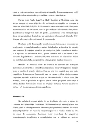 11
pares na rede. A associação entre atributos reconhecidos de uma marca com o perfil
identitário do internauta confere personalidade e promove identificação.
Marcas como Apple, Coca-Cola, Harley-Davidson e Montblanc, para citar
apenas algumas em ordem alfabética, são amplamente reconhecidas por congregar e
incentivar a fidelidade de legiões de clientes na forma de admiradores e fãs. Fomenta-se
a consolidação de um tipo de ator social ao qual interessa o envolvimento mais pessoal
e direto com o intangível da marca em questão. A constituição social e mercadológica
desse ator característico da atual fase do ‘capitalismo informacional’ (Castells, 2003)
depende sobremaneira dos profissionais de comunicação.
Do cliente ao fã; do comprador ao colecionador aficionado; do consumidor ao
colaborador e principal divulgador, a cultura digital coloca a disposição do mercado
toda uma gama de processos interativos que tanto podem ajudar a consolidar o prestigio
e a reputação de determinada marca, quanto colaborar para o seu ocaso se mal
sucedidos. Segundo Forti e Oliveira (2013), “toda a interação nas redes sociais precisa
ser muito bem trabalhada, caso contrário a estratégia estará fadada o insucesso”.
Diferente da persuasão direta de incentivo ao consumo das mensagens
publicitárias, a conversão de admiradores em clientes e fãs se vale de práticas indiretas
como o trabalho de relações públicas. Para que seja bem sucedida essa conversão,
especialistas destacam como fundamental levar em conta o perfil do público; o uso de
linguagem adequada; a produção regular de conteúdo atraente e criativo como, por
exemplo, ações de patrocínio ou apoio a causas sociais que gerem identificação e
adesão. Por fim, destacam-se a ousadia e a integração práticas e discursos nos mundos
on-line e off-line, crescentemente interdependentes.
Para encerrar
No prefácio da segunda edição de sua já clássica obra sobre a cultura do
consumo, o sociólogo Mike Featherstone (2007) especula sobre a emergência de uma
cultura global na contemporaneidade e ressalta o protagonismo do consumo nas cadeias
de interdependência e nas redes que conectam as pessoas ao redor do mundo. De fato,
os meios de comunicação funcionam como peças-chave dos dispositivos
comunicacionais, tecnológicos e mercadológicos que se alinham no processo
 